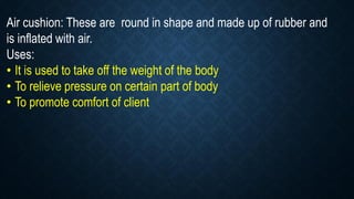 Air cushion: These are round in shape and made up of rubber and
is inflated with air.
Uses:
• It is used to take off the weight of the body
• To relieve pressure on certain part of body
• To promote comfort of client
 