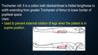 Trochanter roll: It is a cotton bath blanket/sheet is folded lengthwise to
width extending from greater Trochanter of femur to lower border of
popliteal space
Uses:
• Used to prevent external rotation of legs when the patient is in
supine position.
 