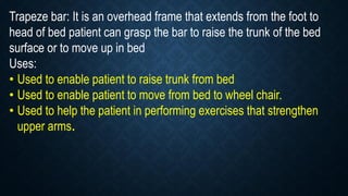 Trapeze bar: It is an overhead frame that extends from the foot to
head of bed patient can grasp the bar to raise the trunk of the bed
surface or to move up in bed
Uses:
• Used to enable patient to raise trunk from bed
• Used to enable patient to move from bed to wheel chair.
• Used to help the patient in performing exercises that strengthen
upper arms.
 