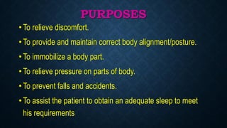 PURPOSES
• To relieve discomfort.
• To provide and maintain correct body alignment/posture.
• To immobilize a body part.
• To relieve pressure on parts of body.
• To prevent falls and accidents.
• To assist the patient to obtain an adequate sleep to meet
his requirements
 
