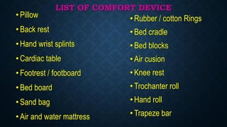 LIST OF COMFORT DEVICE
•Pillow
•Back rest
•Hand wrist splints
•Cardiac table
•Footrest / footboard
•Bed board
•Sand bag
•Air and water mattress
•Rubber / cotton Rings
•Bed cradle
•Bed blocks
•Air cusion
•Knee rest
•Trochanter roll
•Hand roll
•Trapeze bar
 