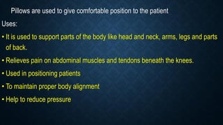 Pillows are used to give comfortable position to the patient
Uses:
• It is used to support parts of the body like head and neck, arms, legs and parts
of back.
• Relieves pain on abdominal muscles and tendons beneath the knees.
• Used in positioning patients
• To maintain proper body alignment
• Help to reduce pressure
 
