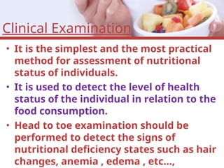 Clinical Examination
• It is the simplest and the most practical
method for assessment of nutritional
status of individuals.
• It is used to detect the level of health
status of the individual in relation to the
food consumption.
• Head to toe examination should be
performed to detect the signs of
nutritional deficiency states such as hair
changes, anemia , edema , etc…,
 