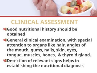 CLINICAL ASSESSMENT
Good nutritional history should be
obtained
General clinical examination, with special
attention to organs like hair, angles of
the mouth, gums, nails, skin, eyes,
tongue, muscles, bones, & thyroid gland.
Detection of relevant signs helps in
establishing the nutritional diagnosis
 