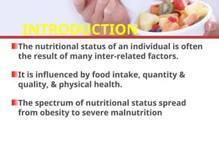 INTRODUCTION
The nutritional status of an individual is often
the result of many inter-related factors.
It is influenced by food intake, quantity &
quality, & physical health.
The spectrum of nutritional status spread
from obesity to severe malnutrition
 