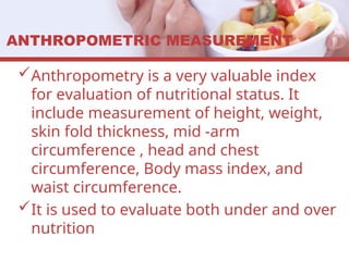 ANTHROPOMETRIC MEASUREMENT
Anthropometry is a very valuable index
for evaluation of nutritional status. It
include measurement of height, weight,
skin fold thickness, mid -arm
circumference , head and chest
circumference, Body mass index, and
waist circumference.
It is used to evaluate both under and over
nutrition
 