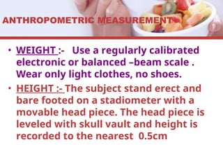 ANTHROPOMETRIC MEASUREMENT
• WEIGHT :- Use a regularly calibrated
electronic or balanced –beam scale .
Wear only light clothes, no shoes.
• HEIGHT :- The subject stand erect and
bare footed on a stadiometer with a
movable head piece. The head piece is
leveled with skull vault and height is
recorded to the nearest 0.5cm
 