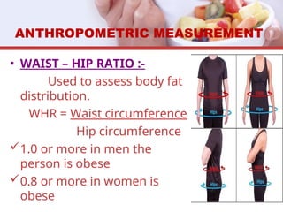 • WAIST – HIP RATIO :-
Used to assess body fat
distribution.
WHR = Waist circumference
Hip circumference
1.0 or more in men the
person is obese
0.8 or more in women is
obese
ANTHROPOMETRIC MEASUREMENT
 