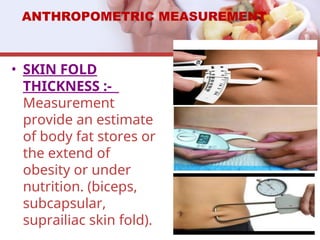 ANTHROPOMETRIC MEASUREMENT
• SKIN FOLD
THICKNESS :-
Measurement
provide an estimate
of body fat stores or
the extend of
obesity or under
nutrition. (biceps,
subcapsular,
suprailiac skin fold).
 