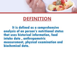 DEFINITION
It is defined as a comprehensive
analysis of an person’s nutritional status
that uses historical information, food
intake data , anthropometric
measurement, physical examination and
biochemical data.
 