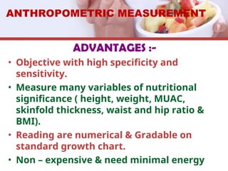 ADVANTAGES :-
• Objective with high specificity and
sensitivity.
• Measure many variables of nutritional
significance ( height, weight, MUAC,
skinfold thickness, waist and hip ratio &
BMI).
• Reading are numerical & Gradable on
standard growth chart.
• Non – expensive & need minimal energy
ANTHROPOMETRIC MEASUREMENT
 