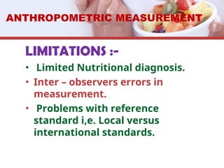 LIMITATIONS :-
• Limited Nutritional diagnosis.
• Inter – observers errors in
measurement.
• Problems with reference
standard i,e. Local versus
international standards.
ANTHROPOMETRIC MEASUREMENT
 