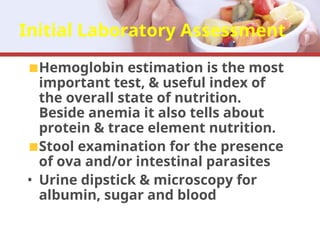 Initial Laboratory Assessment
Hemoglobin estimation is the most
important test, & useful index of
the overall state of nutrition.
Beside anemia it also tells about
protein & trace element nutrition.
Stool examination for the presence
of ova and/or intestinal parasites
• Urine dipstick & microscopy for
albumin, sugar and blood
 