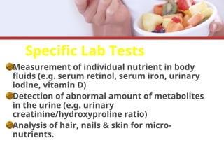 Specific Lab Tests
Measurement of individual nutrient in body
fluids (e.g. serum retinol, serum iron, urinary
iodine, vitamin D)
Detection of abnormal amount of metabolites
in the urine (e.g. urinary
creatinine/hydroxyproline ratio)
Analysis of hair, nails & skin for micro-
nutrients.
 
