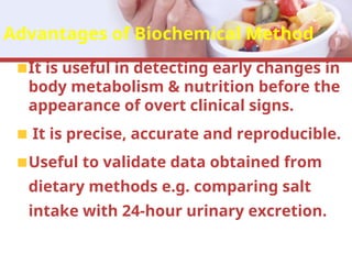 Advantages of Biochemical Method
It is useful in detecting early changes in
body metabolism & nutrition before the
appearance of overt clinical signs.
It is precise, accurate and reproducible.
Useful to validate data obtained from
dietary methods e.g. comparing salt
intake with 24-hour urinary excretion.
 