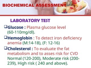 LABORATORY TEST
Glucose : Plasma glucose level
(60-110mg/dl).
Hemoglobin : To detect iron deficiency
anemia (M:14-18), (F: 12-16)
Cholesterol : To evaluate the fat
metabolism and to asses risk for CVD
Normal (120-200), Moderate risk (200-
239), High risk ( 240 and above).
BIOCHEMICAL ASSESSMENT
 