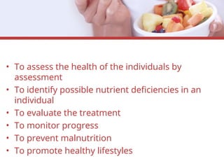 • To assess the health of the individuals by
assessment
• To identify possible nutrient deficiencies in an
individual
• To evaluate the treatment
• To monitor progress
• To prevent malnutrition
• To promote healthy lifestyles
 