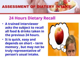 24 Hours Dietary Recall
• A trained interviewer
asks the subject to recall
all food & drinks taken in
the previous 24 hours.
• It is quick, easy and
depends on short – term
memory , but may not be
truly representative of
person’s usual intake.
ASSESSMENT OF DIATERY INTAKE
 