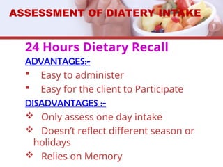 24 Hours Dietary Recall
ADVANTAGES:-
 Easy to administer
 Easy for the client to Participate
DISADVANTAGES :-
 Only assess one day intake
 Doesn’t reflect different season or
holidays
 Relies on Memory
ASSESSMENT OF DIATERY INTAKE
 