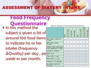 Food Frequency
Questionnaire
• In this method the
subject is given a list of
around 100 food items
to indicate his or her
intake (frequency
&Quality) per day , per
week or per month.
ASSESSMENT OF DIATERY INTAKE
 