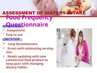 Food Frequency
Questionnaire
ADVANTAGES :-
 Inexpensive
 Easy to use
LIMITATION :-
 Long Questionnaire
 Errors with estimating serving
size.
 Needs updating with new
commercial food product to
keep pace with changing
dietary habits.
ASSESSMENT OF DIATERY INTAKE
 