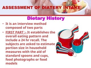Dietary History
• It is an interview method
composed of two parts
• FIRST PART :- It establishes the
overall eating pattern and
include a 24 hr recall. The
subjects are asked to estimate
portion size in household
measures with the aid of
standard spoons and cups,
food photographs or food
models
ASSESSMENT OF DIATERY INTAKE
 