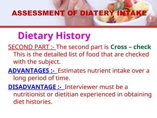 SECOND PART :- The second part is Cross – check
This is the detailed list of food that are checked
with the subject.
ADVANTAGES :- Estimates nutrient intake over a
long period of time.
DISADVANTAGE :- Interviewer must be a
nutritionist or dietitian experienced in obtaining
diet histories.
ASSESSMENT OF DIATERY INTAKE
Dietary History
 