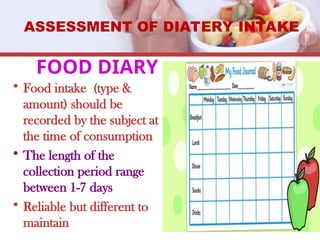 FOOD DIARY
• Food intake (type &
amount) should be
recorded by the subject at
the time of consumption
• The length of the
collection period range
between 1-7 days
• Reliable but different to
maintain
ASSESSMENT OF DIATERY INTAKE
 