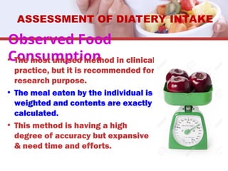 Observed Food
Consumption
• The most unused method in clinical
practice, but it is recommended for
research purpose.
• The meal eaten by the individual is
weighted and contents are exactly
calculated.
• This method is having a high
degree of accuracy but expansive
& need time and efforts.
ASSESSMENT OF DIATERY INTAKE
 