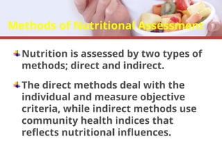 Methods of Nutritional Assessment
Nutrition is assessed by two types of
methods; direct and indirect.
The direct methods deal with the
individual and measure objective
criteria, while indirect methods use
community health indices that
reflects nutritional influences.
 