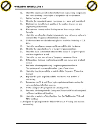 F T ra n sf o                                                                                                              F T ra n sf o
          PD                   rm                                                                                                    PD                   rm
      Y                                                                                                                          Y
 Y




                                                                                                                            Y
                                er




                                                                                                                                                           er
ABB




                                                                                                                           ABB
                          y




                                                                                                                                                     y
                       bu




                                                                                                                                                  bu
                                    2.0




                                                                                                                                                               2.0
                     to




                                                                                                                                                to
                                          WORKSYOP TECHNOLOGY 3
                  re




                                                                                                                                             re
                                                                                                                      13
                he




                                                                                                                                           he
           k




                                                                                                                                      k
          lic




                                                                                                                                     lic
      C




                                                                                                                                 C
      w                        om                                                                                                w                        om
  w




                                                                                                                             w
          w.                                                                                                                         w.
               A B B Y Y.c                                                                                                                A B B Y Y.c



                                              12.    State the importance of surface textures in engineering components
                                                     and identify every s the degree of roughness for each surface.
                                              13.    Define ‘surface texture’
                                              14.    Identify the important terms: roughness, lay, wave and blemished.
                                              15.    Elaborate on the effects of quality of the surface texture on any
                                                     engineering component.
                                              16.    Elaborate on the method of finding centre line average index
                                                     formula.
                                              17.    State the use of surface texture comparator and elaborate on how to
                                                     evaluate the roughness of machined surfaces.
                                              18.    Understand the use of surface roughness symbols according to B.S
                                                     1134.
                                              19.    State the use of power press machines and identify the types.
                                              20.    Identify the important parts of the power press machine.
                                              21.    State the main factors that influence the choice of the power press
                                                     machine to perform a task.
                                              22.    State the various operations of the power press machines.
                                              23.    Differentiate between combination mould, mix mould and gradual
                                                     mould.
                                              24.    State the advantages of using the power press machine in
                                                     fabrication work compared to other types of machines.
                                              25.    State the functions and the principle of the Computer Numerical
                                                     Control.
                                              26.    Explain the point to point and the continuous run method of
                                                     machining.
                                              27.    Determine the X, Y and Z work piece point coordinates using the
                                                     incremental and absolute system.
                                              28.    Write a simple CNC program for a milling work.
                                              29.    State the advantages of the Computer Numerical Control compared
                                                     to Numerical Control Machine.
                                              30.    State the principles of the Shielded Gas Arc Welding i.e, TIG and
                                                     MIG welding.
                                              31. Compare the principles of the Shielded Gas Arc Welding and manual
                                                  arc welding.
 