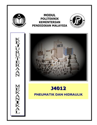 J4012 PNEUMATIK & HIDRAULIK                      (i)



                          MODUL
                    POLITEKNIK
                   KEMENTERIAN
                PENDIDIKAN MALAYSIA




                              J4012
                 PNEUMATIK DAN HIDRAULIK


               AHMAD SYAYUTHI BIN ABD. RAHMAN (PUO)
               CHE MOHD AZMI BIN CHE IBRAHIM (PUO)
               KAMARUZAMAN BIN DAUD (PUO)
 