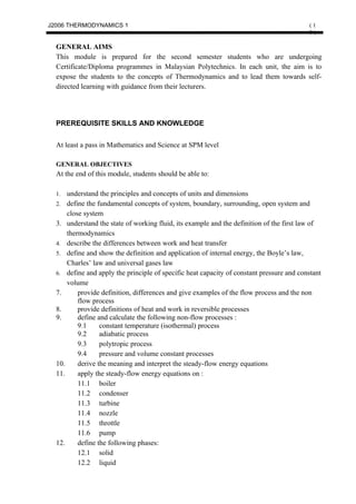 J2006 THERMODYNAMICS 1                                                                    (1
                                                                                          0)

  GENERAL AIMS
  This module is prepared for the second semester students who are undergoing
  Certificate/Diploma programmes in Malaysian Polytechnics. In each unit, the aim is to
  expose the students to the concepts of Thermodynamics and to lead them towards self-
  directed learning with guidance from their lecturers.




  PREREQUISITE SKILLS AND KNOWLEDGE


  At least a pass in Mathematics and Science at SPM level

  GENERAL OBJECTIVES
  At the end of this module, students should be able to:

  1.  understand the principles and concepts of units and dimensions
  2. define the fundamental concepts of system, boundary, surrounding, open system and
      close system
  3. understand the state of working fluid, its example and the definition of the first law of
      thermodynamics
  4. describe the differences between work and heat transfer
  5. define and show the definition and application of internal energy, the Boyle’s law,
      Charles’ law and universal gases law
  6. define and apply the principle of specific heat capacity of constant pressure and constant
      volume
  7.      provide definition, differences and give examples of the flow process and the non
          flow process
  8.      provide definitions of heat and work in reversible processes
  9.      define and calculate the following non-flow processes :
          9.1     constant temperature (isothermal) process
          9.2     adiabatic process
          9.3     polytropic process
          9.4     pressure and volume constant processes
  10.     derive the meaning and interpret the steady-flow energy equations
  11.     apply the steady-flow energy equations on :
          11.1 boiler
          11.2 condenser
          11.3 turbine
          11.4 nozzle
          11.5 throttle
          11.6 pump
  12.     define the following phases:
          12.1 solid
          12.2 liquid
 
