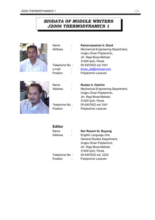 J2006 THERMODYNAMICS 1                                                    (2)



              BIODATA OF MODULE WRITERS
                J2006 THERMODYNAMICS 1



                   Name         :    Kamaruzzaman b. Daud
                   Address      :    Mechanical Engineering Department,
                                     Ungku Omar Polytechnic,
                                     Jln. Raja Musa Mahadi,
                                     31400 Ipoh, Perak.
                   Telephone No. :   05-5457622 ext.1041
                   e-mail       :    kman_dd@hotmail.com
                   Position     :    Polytechnic Lecturer



                   Name         :    Roslan b. Hashim
                   Address      :    Mechanical Engineering Department,
                                     Ungku Omar Polytechnic,
                                     Jln. Raja Musa Mahadi,
                                     31400 Ipoh, Perak.
                   Telephone No. :   05-5457622 ext.1041
                   Position     :    Polytechnic Lecturer




                   Editor
                   Name         :    Nor Resom bt. Buyong
                   Address      :    English Language Unit,
                                     General Studies Department,
                                     Ungku Omar Polytechnic,
                                     Jln. Raja Musa Mahadi,
                                     31400 Ipoh, Perak.
                   Telephone No. :   05-5457622 ext. 2225
                   Position     :    Polytechnic Lecturer
 