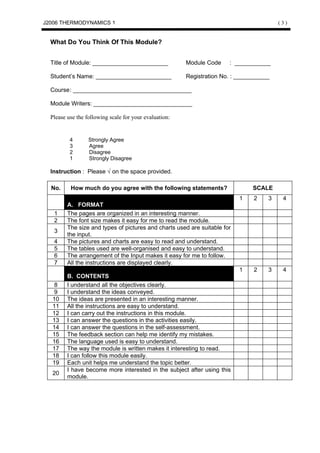 J2006 THERMODYNAMICS 1                                                                   (3)


  What Do You Think Of This Module?


  Title of Module: _______________________              Module Code    : ___________

  Student’s Name: _______________________               Registration No. : ___________

  Course: ____________________________________

  Module Writers: ______________________________

  Please use the following scale for your evaluation:


          4       Strongly Agree
          3       Agree
          2       Disagree
          1       Strongly Disagree

  Instruction : Please √ on the space provided.

  No.     How much do you agree with the following statements?                  SCALE
                                                                           1    2    3    4
         A. FORMAT
   1     The pages are organized in an interesting manner.
   2     The font size makes it easy for me to read the module.
         The size and types of pictures and charts used are suitable for
   3
         the input.
   4     The pictures and charts are easy to read and understand.
   5     The tables used are well-organised and easy to understand.
   6     The arrangement of the Input makes it easy for me to follow.
   7     All the instructions are displayed clearly.
                                                                           1    2    3    4
         B. CONTENTS
   8     I understand all the objectives clearly.
   9     I understand the ideas conveyed.
  10     The ideas are presented in an interesting manner.
  11     All the instructions are easy to understand.
  12     I can carry out the instructions in this module.
  13     I can answer the questions in the activities easily.
  14     I can answer the questions in the self-assessment.
  15     The feedback section can help me identify my mistakes.
  16     The language used is easy to understand.
  17     The way the module is written makes it interesting to read.
  18     I can follow this module easily.
  19     Each unit helps me understand the topic better.
         I have become more interested in the subject after using this
  20
         module.
 