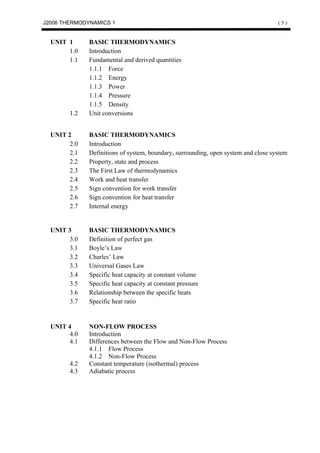 J2006 THERMODYNAMICS 1                                                              (5)


  UNIT 1      BASIC THERMODYNAMICS
       1.0    Introduction
       1.1    Fundamental and derived quantities
              1.1.1 Force
              1.1.2 Energy
              1.1.3 Power
              1.1.4 Pressure
              1.1.5 Density
        1.2   Unit conversions


  UNIT 2      BASIC THERMODYNAMICS
       2.0    Introduction
       2.1    Definitions of system, boundary, surrounding, open system and close system
       2.2    Property, state and process
       2.3    The First Law of thermodynamics
       2.4    Work and heat transfer
       2.5    Sign convention for work transfer
       2.6    Sign convention for heat transfer
       2.7    Internal energy


  UNIT 3      BASIC THERMODYNAMICS
       3.0    Definition of perfect gas
       3.1    Boyle’s Law
       3.2    Charles’ Law
       3.3    Universal Gases Law
       3.4    Specific heat capacity at constant volume
       3.5    Specific heat capacity at constant pressure
       3.6    Relationship between the specific heats
       3.7    Specific heat ratio


  UNIT 4      NON-FLOW PROCESS
       4.0    Introduction
       4.1    Differences between the Flow and Non-Flow Process
              4.1.1 Flow Process
              4.1.2 Non-Flow Process
        4.2   Constant temperature (isothermal) process
        4.3   Adiabatic process
 