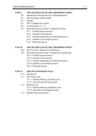 J2006 THERMODYNAMICS 1                                                     (7)


  UNIT 9       THE SECOND LAW OF THE THERMODYNAMICS
       9.0     Introduction to the Second Law of Thermodynamics
       9.1     The heat engine and heat pump
       9.2     Entropy
       9.3     The T-s diagram for a steam
       9.4     To show that Q = h2 – h1
       9.5     Reversible processes on the T-s diagram for steam
               9.5.1 Constant pressure process
               9.5.2 Constant volume process
               9.5.3 Constant temperature (or isothermal) process
               9.5.4 Adiabatic (or isentropic) process
               9.5.5 Polytropic process

  UNIT 10      THE SECOND LAW OF THE THERMODYNAMICS
       10.0    The P-V and T-s diagram for a perfect gas
       10.1    Reversible processes on the T-s diagram for a perfect gas
               10.1.1 Constant pressure process
               10.1.2 Constant volume process
               10.1.3 Constant temperature (or isothermal) process
               10.1.4 Adiabatic (or isentropic) process
               10.1.5 Polytropic process

  UNIT 11      THE STEAM POWER CYCLE
       11.0    Introduction
       11.1    The Carnot cycle
               11.1.1 Thermal efficiency of Carnot cycle
               11.1.2 The work ratio for Carnot cycle
        11.2   Rankine cycle
               11.2.1 Thermal efficiency of Rankine cycle
               11.2.2 The work ratio for Rankine cycle
        11.3   Specific steam consumption
 