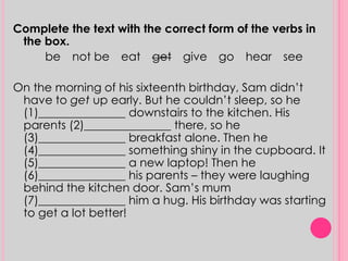 Complete the text with the correct form of the verbs in 
the box. 
be not be eat get give go hear see 
On the morning of his sixteenth birthday, Sam didn’t 
have to get up early. But he couldn’t sleep, so he 
(1)_______________ downstairs to the kitchen. His 
parents (2)_______________ there, so he 
(3)_______________ breakfast alone. Then he 
(4)_______________ something shiny in the cupboard. It 
(5)_______________ a new laptop! Then he 
(6)_______________ his parents – they were laughing 
behind the kitchen door. Sam’s mum 
(7)_______________ him a hug. His birthday was starting 
to get a lot better! 
