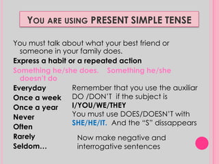 YOU ARE USING PRESENT SIMPLE TENSE 
You must talk about what your best friend or 
someone in your family does. 
Express a habit or a repeated action 
Something he/she does. Something he/she 
doesn’t do 
Everyday 
Once a week 
Once a year 
Never 
Often 
Rarely 
Seldom… 
Remember that you use the auxiliar 
DO /DON’T if the subject is 
I/YOU/WE/THEY 
You must use DOES/DOESN’T with 
SHE/HE/IT. And the “S” dissappears 
Now make negative and 
interrogative sentences 
 