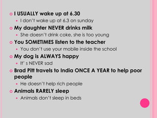  I USUALLY wake up at 6.30 
 I don’t wake up at 6.3 on sunday 
 My daughter NEVER drinks milk 
 She doesn’t drink coke, she is too young 
 You SOMETIMES listen to the teacher 
 You don’t use your mobile inside the school 
 My dog is ALWAYS happy 
 It’ s NEVER sad 
 Brad Pitt travels to India ONCE A YEAR to help poor 
people 
 He doesn’t help rich people 
 Animals RARELY sleep 
 Animals don’t sleep in beds 
 
