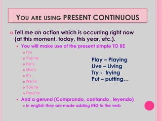 YOU ARE USING PRESENT CONTINUOUS 
 Tell me an action which is occurring right now 
(at this moment, today, this year, etc.). 
 You will make use of the present simple TO BE 
 I’m 
 You’re 
 He’s 
 She’s 
 It’s 
 We’re 
 You’re 
 They’re 
Play – Playing 
Live – Living 
Try - trying 
Put – putting… 
 And a gerund (Comprando, cantando , leyendo) 
 In english they are made adding ING to the verb 
 