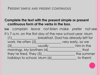 PRESENT SIMPLE AND PRESENT CONTINUOUS 
Complete the text with the present simple or present 
continuous form of the verbs in the box. 
be complain leave not listen make prefer not see 
It’s 7 a.m. on the first day of the new school year. Mum 
(1)_______________ breakfast. Dad has already left for 
work. He often (2)_______________ very early, so we 
(3)_______________ usually _______________ him in the 
mornings. My brothers (4)____________________ that 
they’re tired. They (5)____________________ the summer 
holidays to school. Mum (6)_______________ to them! 
 