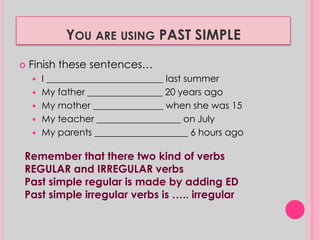 YOU ARE USING PAST SIMPLE 
 Finish these sentences… 
 I _________________________ last summer 
 My father ________________ 20 years ago 
 My mother _______________ when she was 15 
 My teacher __________________ on July 
 My parents ____________________ 6 hours ago 
Remember that there two kind of verbs 
REGULAR and IRREGULAR verbs 
Past simple regular is made by adding ED 
Past simple irregular verbs is ….. irregular 
 