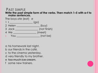 PAST SIMPLE 
Write the past simple form of the verbs. Then match 1–5 with a–f to 
make sentences. 
The boys ate (eat) e 
1 I _________________ (go) 
2 Helen _________________ (buy) 
3 Jack _________________ (not finish) 
4 We _________________ (meet) 
5 You _________________ (not be) 
a his homework last night. 
b our friends in the café. 
c to the cinema yesterday. 
d very friendly to my brother. 
e too much ice cream. 
f some new trainers. 
 