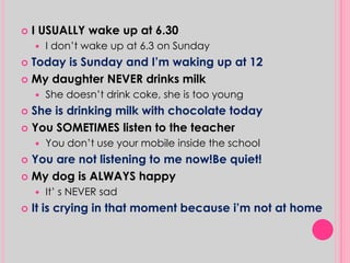  I USUALLY wake up at 6.30 
 I don’t wake up at 6.3 on Sunday 
 Today is Sunday and I’m waking up at 12 
 My daughter NEVER drinks milk 
 She doesn’t drink coke, she is too young 
 She is drinking milk with chocolate today 
 You SOMETIMES listen to the teacher 
 You don’t use your mobile inside the school 
 You are not listening to me now!Be quiet! 
 My dog is ALWAYS happy 
 It’ s NEVER sad 
 It is crying in that moment because i’m not at home 
 