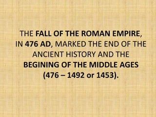 THE FALL OF THE ROMAN EMPIRE,
IN 476 AD, MARKED THE END OF THE
ANCIENT HISTORY AND THE
BEGINING OF THE MIDDLE AGES
(476 – 1492 or 1453).
 