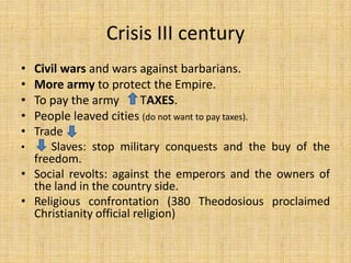 Crisis III century
• Civil wars and wars against barbarians.
• More army to protect the Empire.
• To pay the army TAXES.
• People leaved cities (do not want to pay taxes).
• Trade
• Slaves: stop military conquests and the buy of the
freedom.
• Social revolts: against the emperors and the owners of
the land in the country side.
• Religious confrontation (380 Theodosious proclaimed
Christianity official religion)
 