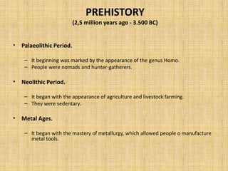 PREHISTORY
(2,5 million years ago - 3.500 BC)
• Palaeolithic Period.
– It beginning was marked by the appearance of the genus Homo.
– People were nomads and hunter-gatherers.
• Neolithic Period.
– It began with the appearance of agriculture and livestock farming.
– They were sedentary.
• Metal Ages.
– It began with the mastery of metallurgy, which allowed people o manufacture
metal tools.
 