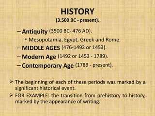 HISTORY
(3.500 BC - present).
– Antiquity (3500 BC- 476 AD).
• Mesopotamia, Egypt, Greek and Rome.
– MIDDLE AGES (476-1492 or 1453).
– Modern Age (1492 or 1453 - 1789).
– Contemporary Age (1789 - present).
 The beginning of each of these periods was marked by a
significant historical event.
 FOR EXAMPLE: the transition from prehistory to history,
marked by the appearance of writing.
 