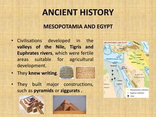 ANCIENT HISTORY
• Civilisations developed in the
valleys of the Nile, Tigris and
Euphrates rivers, which were fertile
areas suitable for agricultural
development.
• They knew writing.
• They built major constructions,
such as pyramids or ziggurats .
MESOPOTAMIA AND EGYPT
 